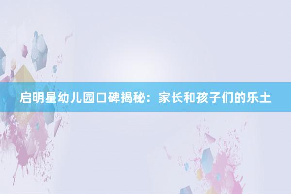 启明星幼儿园口碑揭秘：家长和孩子们的乐土