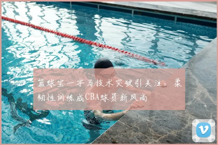 篮球宝一字马技术突破引关注,柔韧性训练成CBA球员新风尚
