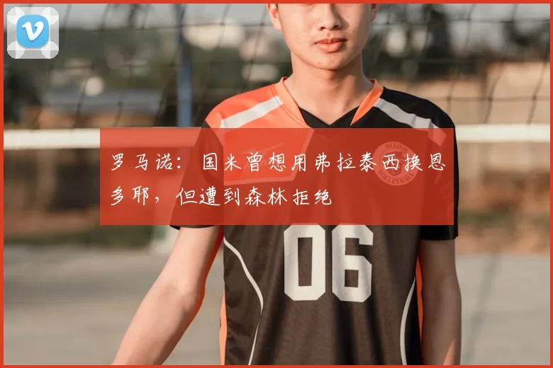 罗马诺：国米曾想用弗拉泰西换恩多耶，但遭到森林拒绝