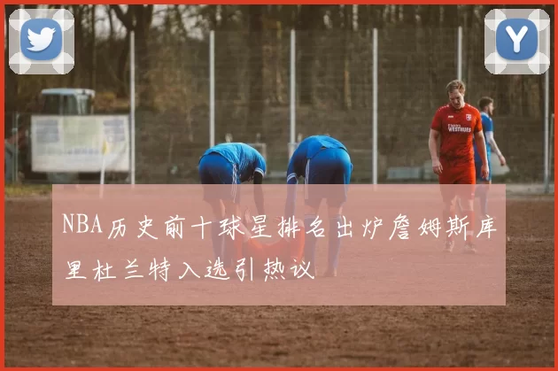 NBA历史前十球星排名出炉詹姆斯库里杜兰特入选引热议