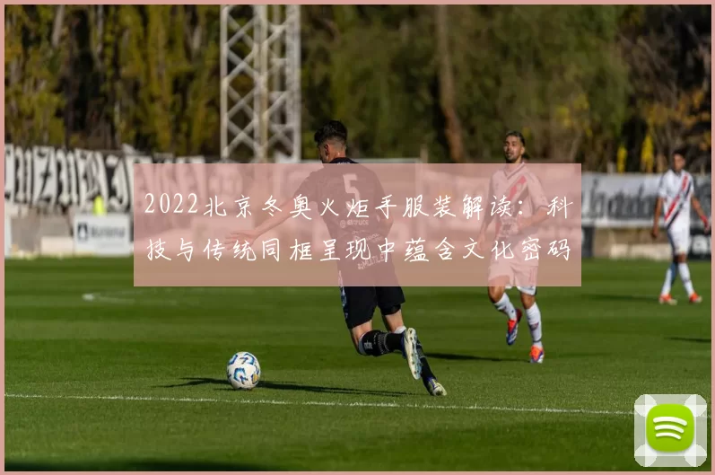 2022北京冬奥火炬手服装解读：科技与传统同框呈现中蕴含文化密码