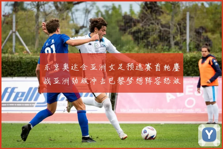 东京奥运会亚洲女足预选赛首轮鏖战亚洲劲旅冲击巴黎梦想阵容怒放