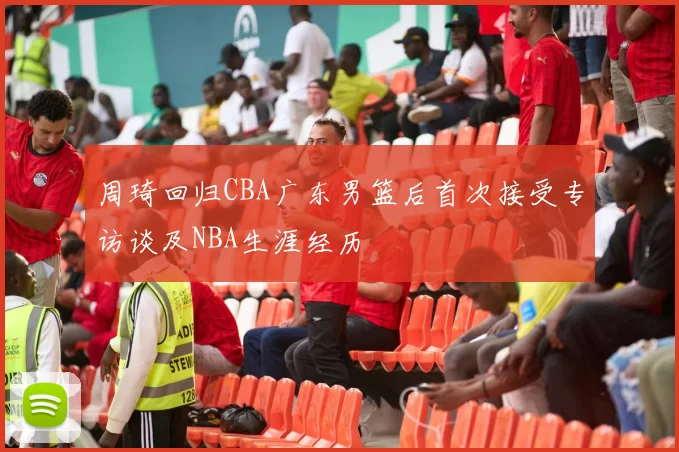 周琦回归CBA广东男篮后首次接受专访谈及NBA生涯经历