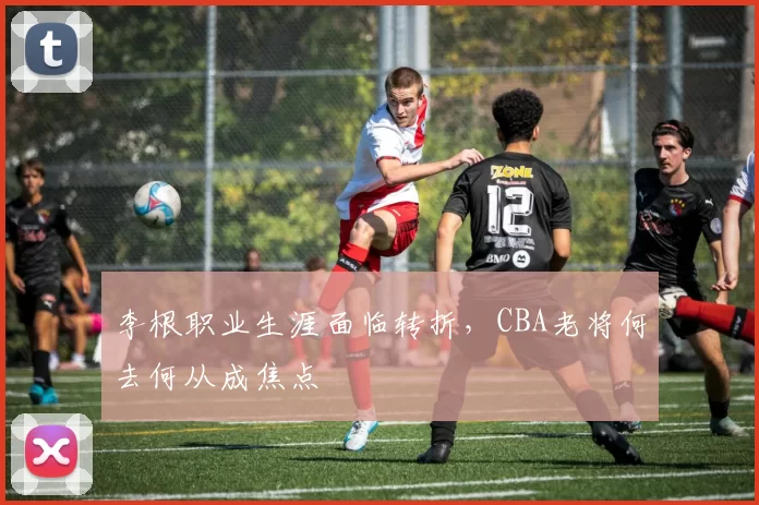李根职业生涯面临转折，CBA老将何去何从成焦点