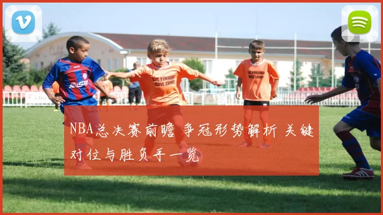 NBA总决赛前瞻 争冠形势解析 关键对位与胜负手一览