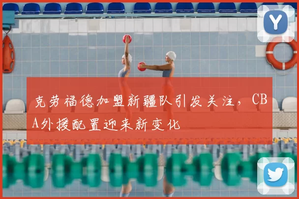 克劳福德加盟新疆队引发关注，CBA外援配置迎来新变化