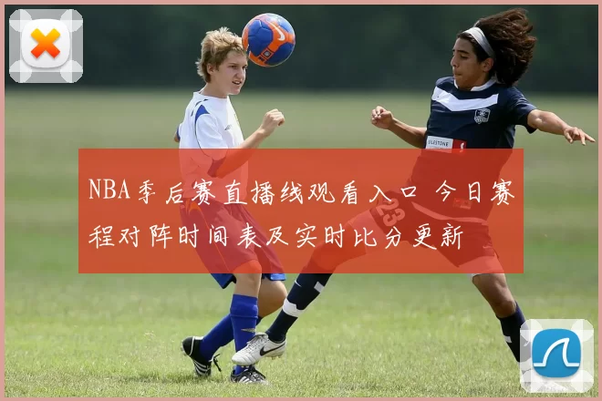 NBA季后赛直播线观看入口 今日赛程对阵时间表及实时比分更新