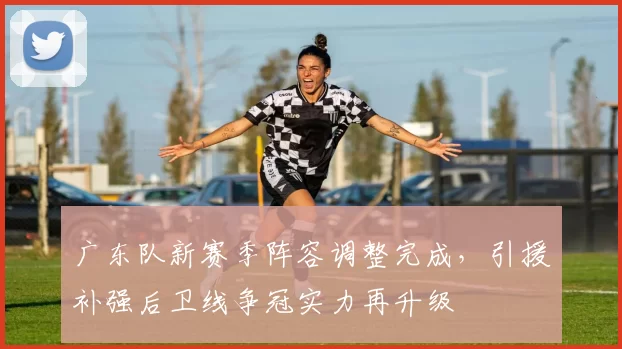 广东队新赛季阵容调整完成，引援补强后卫线争冠实力再升级