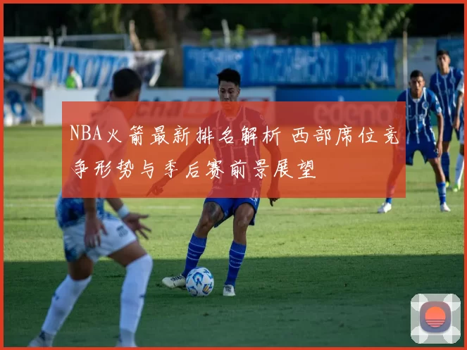 NBA火箭最新排名解析 西部席位竞争形势与季后赛前景展望