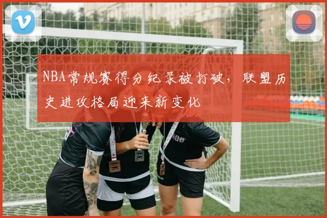 NBA常规赛得分纪录被打破，联盟历史进攻格局迎来新变化