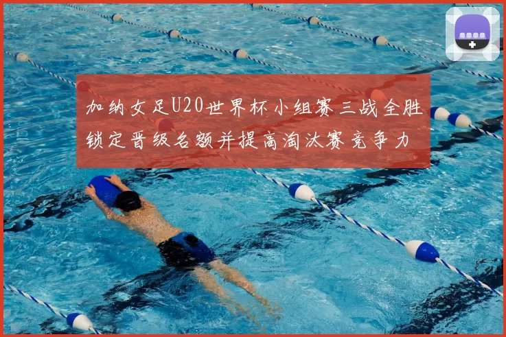 加纳女足U20世界杯小组赛三战全胜锁定晋级名额并提高淘汰赛竞争力