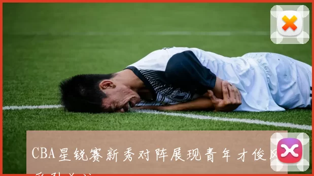 CBA星锐赛新秀对阵展现青年才俊风采引关注