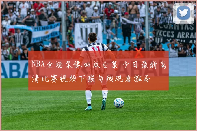 NBA全场录像回放合集 今日最新高清比赛视频下载与线观看推荐