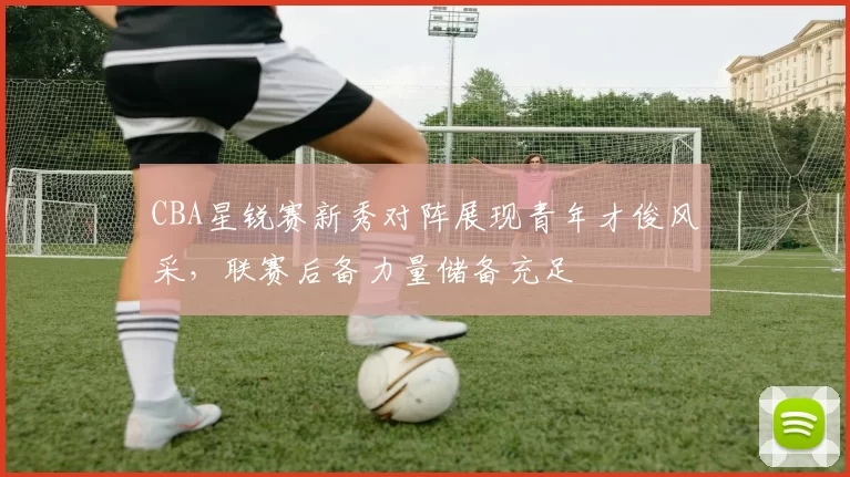 CBA星锐赛新秀对阵展现青年才俊风采，联赛后备力量储备充足