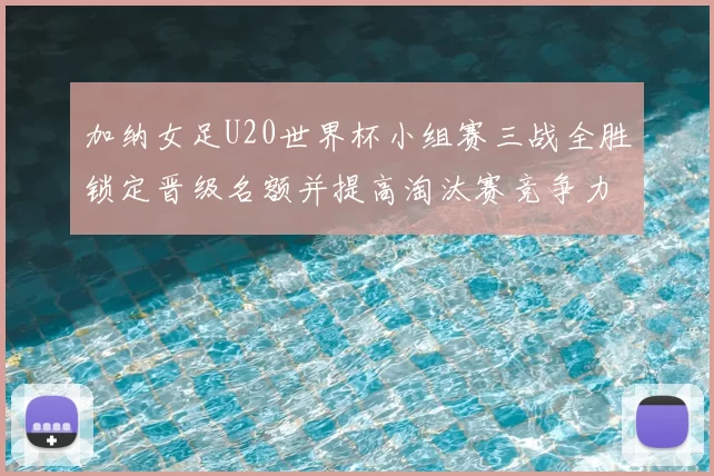 加纳女足U20世界杯小组赛三战全胜锁定晋级名额并提高淘汰赛竞争力