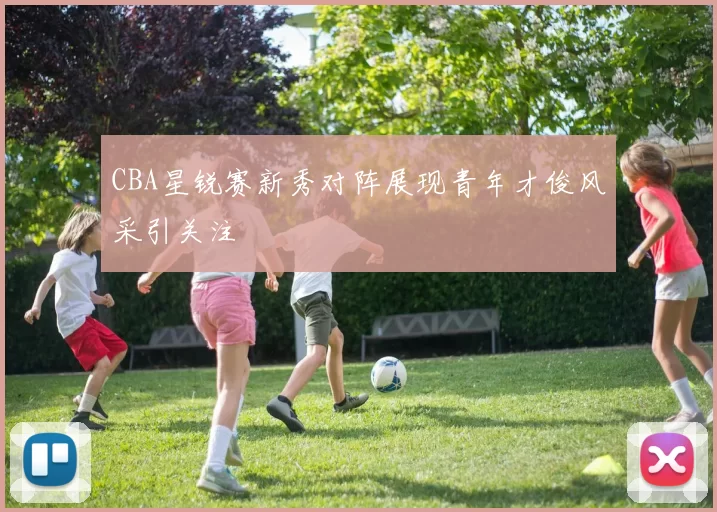 CBA星锐赛新秀对阵展现青年才俊风采引关注