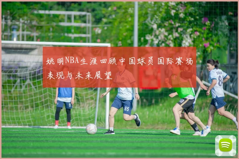 姚明NBA生涯回顾中国球员国际赛场表现与未来展望