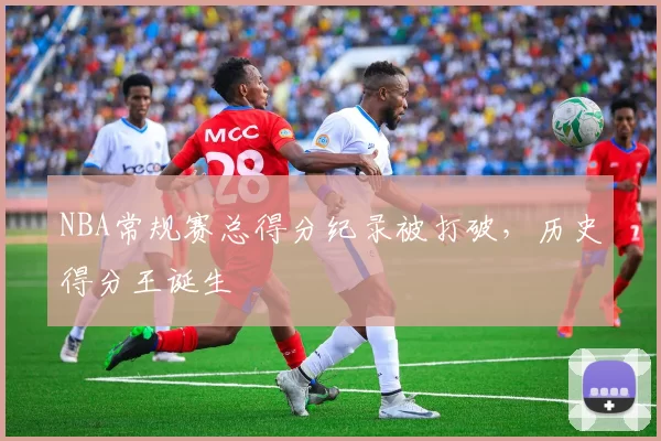 NBA常规赛总得分纪录被打破，历史得分王诞生