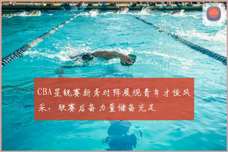 CBA星锐赛新秀对阵展现青年才俊风采，联赛后备力量储备充足