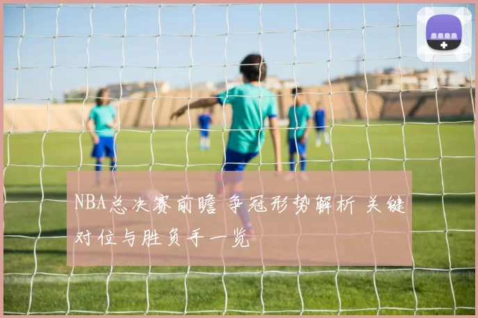 NBA总决赛前瞻 争冠形势解析 关键对位与胜负手一览