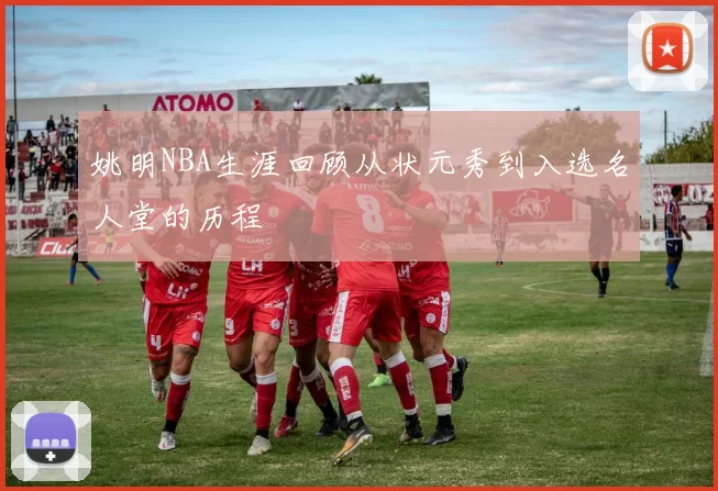 姚明NBA生涯回顾从状元秀到入选名人堂的历程